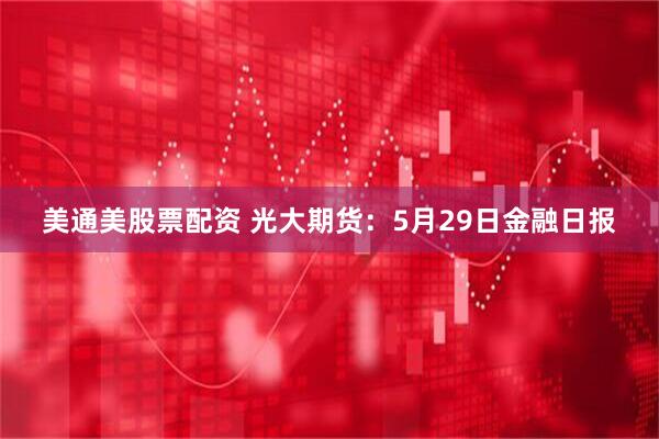 美通美股票配资 光大期货：5月29日金融日报