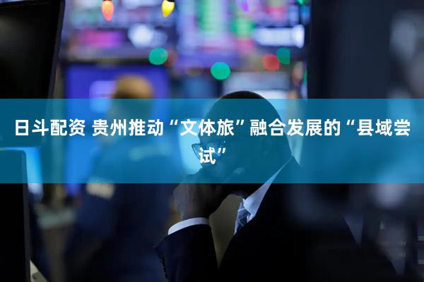 日斗配资 贵州推动“文体旅”融合发展的“县域尝试”
