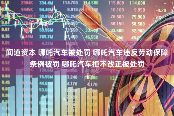 闻道资本 哪吒汽车被处罚 哪吒汽车违反劳动保障条例被罚 哪吒汽车拒不改正被处罚