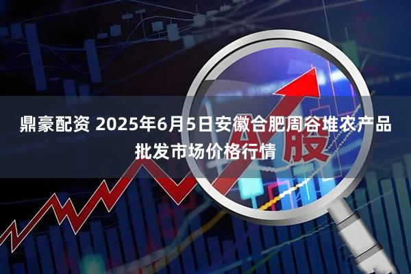 鼎豪配资 2025年6月5日安徽合肥周谷堆农产品批发市场价格行情