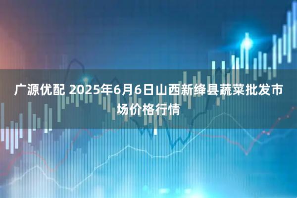 广源优配 2025年6月6日山西新绛县蔬菜批发市场价格行情