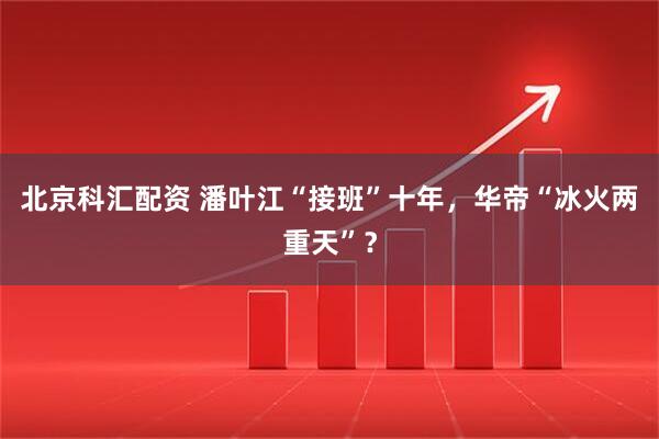 北京科汇配资 潘叶江“接班”十年，华帝“冰火两重天”？