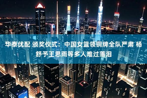 华泰优配 颁奖仪式：中国女篮领铜牌全队严肃 杨舒予王思雨等多人难过落泪