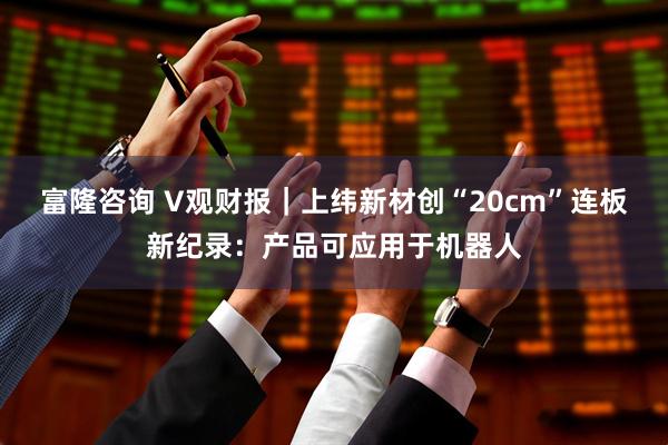 富隆咨询 V观财报｜上纬新材创“20cm”连板新纪录：产品可应用于机器人