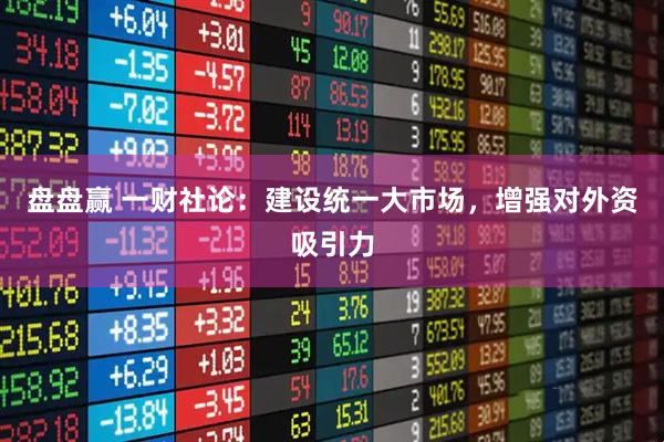 盘盘赢 一财社论：建设统一大市场，增强对外资吸引力