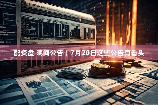 配资盘 晚间公告丨7月20日这些公告有看头