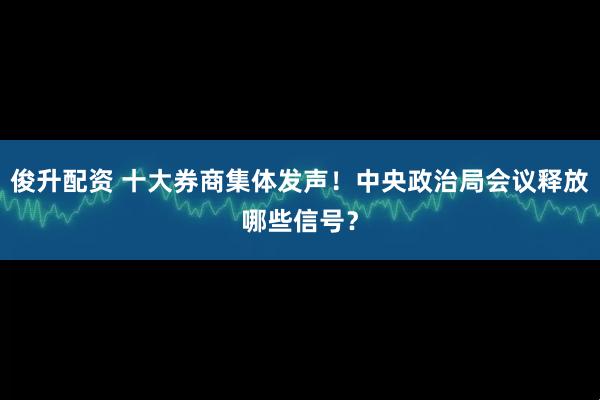 俊升配资 十大券商集体发声！中央政治局会议释放哪些信号？