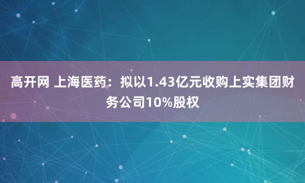 高开网 上海医药：拟以1.43亿元收购上实集团财务公司10%股权