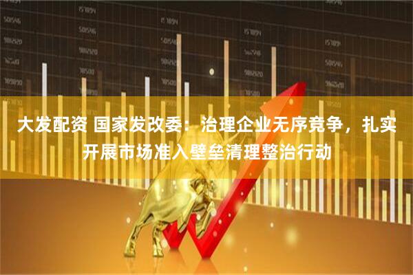 大发配资 国家发改委：治理企业无序竞争，扎实开展市场准入壁垒清理整治行动