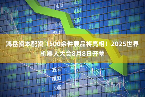 鸿岳资本配资 1500余件展品将亮相！2025世界机器人大会8月8日开幕