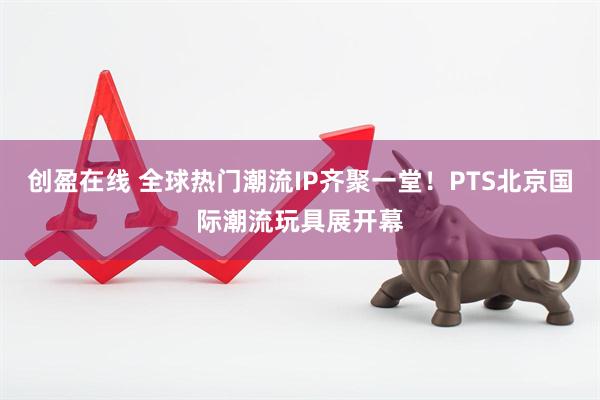 创盈在线 全球热门潮流IP齐聚一堂！PTS北京国际潮流玩具展开幕