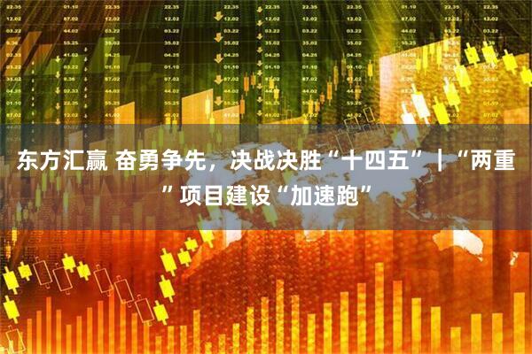 东方汇赢 奋勇争先，决战决胜“十四五”｜“两重”项目建设“加速跑”