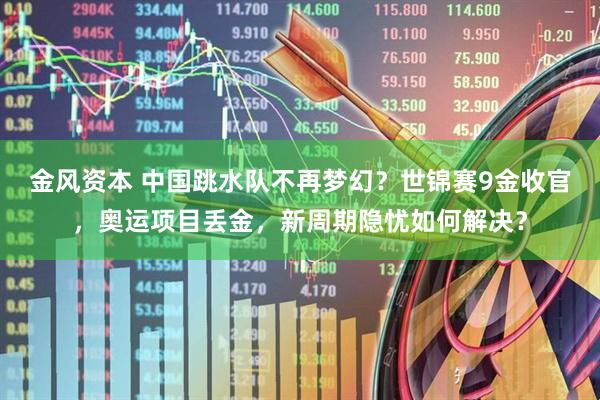 金风资本 中国跳水队不再梦幻？世锦赛9金收官，奥运项目丢金，新周期隐忧如何解决？