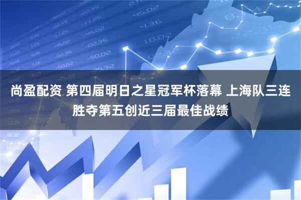 尚盈配资 第四届明日之星冠军杯落幕 上海队三连胜夺第五创近三届最佳战绩