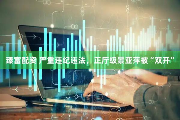 臻富配资 严重违纪违法，正厅级景亚萍被“双开”