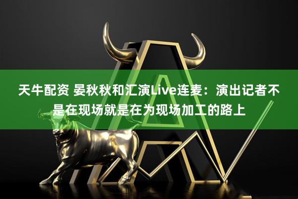 天牛配资 晏秋秋和汇演Live连麦：演出记者不是在现场就是在为现场加工的路上
