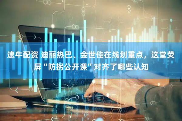 速牛配资 迪丽热巴、金世佳在线划重点，这堂荧屏“防拐公开课”对齐了哪些认知