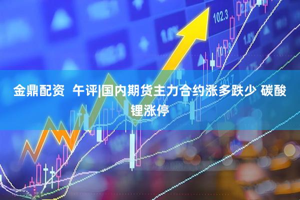金鼎配资  午评|国内期货主力合约涨多跌少 碳酸锂涨停