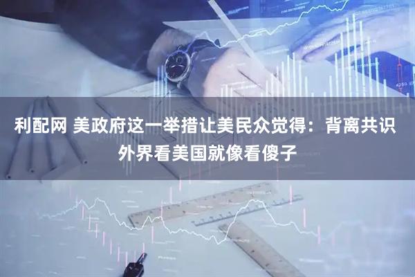 利配网 美政府这一举措让美民众觉得：背离共识 外界看美国就像看傻子