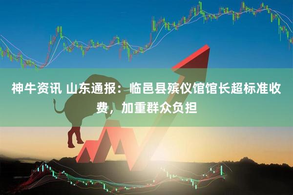 神牛资讯 山东通报：临邑县殡仪馆馆长超标准收费，加重群众负担