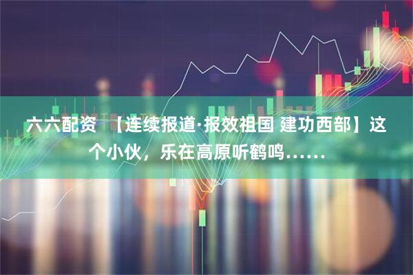 六六配资  【连续报道·报效祖国 建功西部】这个小伙，乐在高原听鹤鸣……