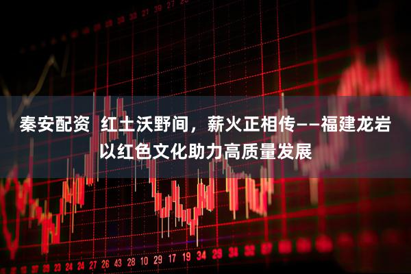 秦安配资  红土沃野间，薪火正相传——福建龙岩以红色文化助力高质量发展