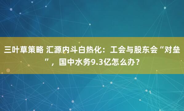 三叶草策略 汇源内斗白热化：工会与股东会“对垒”，国中水务9.3亿怎么办？