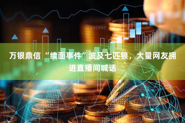 万银鼎信 “续面事件”波及七匹狼，大量网友拥进直播间喊话