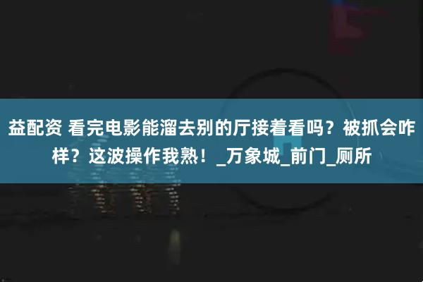 益配资 看完电影能溜去别的厅接着看吗？被抓会咋样？这波操作我熟！_万象城_前门_厕所