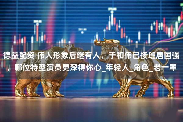 德益配资 伟人形象后继有人，于和伟已接班唐国强，哪位特型演员更深得你心_年轻人_角色_老一辈