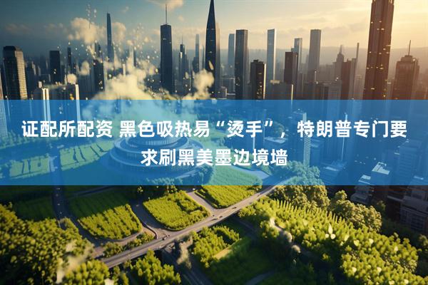 证配所配资 黑色吸热易“烫手”，特朗普专门要求刷黑美墨边境墙