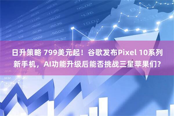日升策略 799美元起！谷歌发布Pixel 10系列新手机，AI功能升级后能否挑战三星苹果们？
