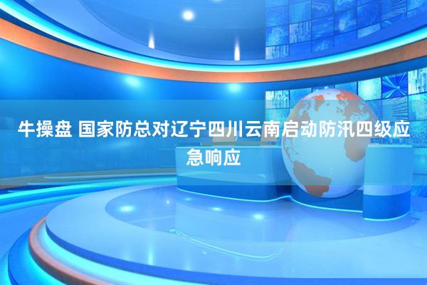 牛操盘 国家防总对辽宁四川云南启动防汛四级应急响应