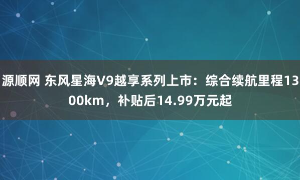 源顺网 东风星海V9越享系列上市：综合续航里程1300km，补贴后14.99万元起