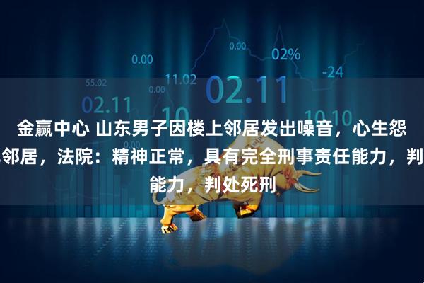 金赢中心 山东男子因楼上邻居发出噪音，心生怨气捅死邻居，法院：精神正常，具有完全刑事责任能力，判处死刑