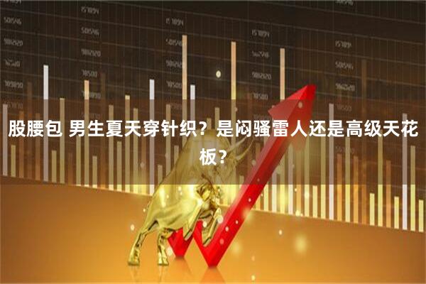 股腰包 男生夏天穿针织？是闷骚雷人还是高级天花板？