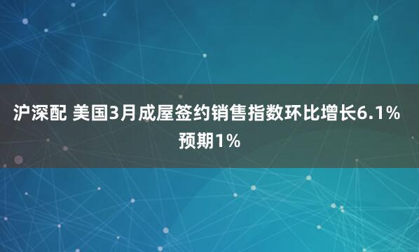 沪深配 美国3月成屋签约销售指数环比增长6.1% 预期1%