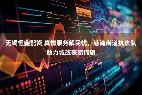 无锡恒鑫配资 真情服务解民忧,港湾街道执法队助力城改获赠锦旗