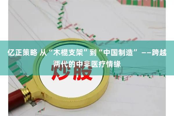 亿正策略 从“木棍支架”到“中国制造” ——跨越两代的中非医疗情缘