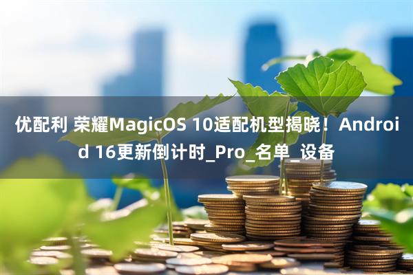 优配利 荣耀MagicOS 10适配机型揭晓!Android 16更新倒计时_Pro_名单_设备