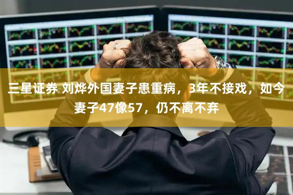 三星证券 刘烨外国妻子患重病，3年不接戏，如今妻子47像57，仍不离不弃
