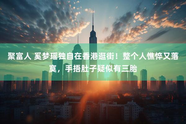 聚富人 奚梦瑶独自在香港逛街！整个人憔悴又落寞，手捂肚子疑似有三胎